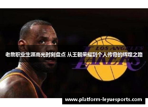 老詹职业生涯高光时刻盘点 从王朝荣耀到个人传奇的辉煌之路 老詹职业生涯高光时刻盘点 从王朝荣耀到个人传奇的辉煌之路