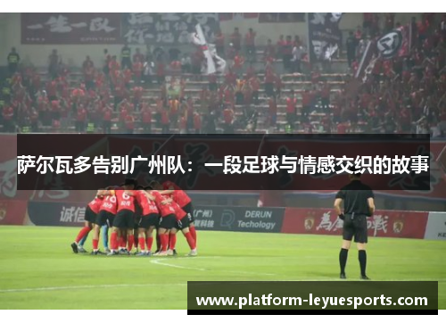 萨尔瓦多告别广州队:一段足球与情感交织的故事 萨尔瓦多告别广州队:一段足球与情感交织的故事