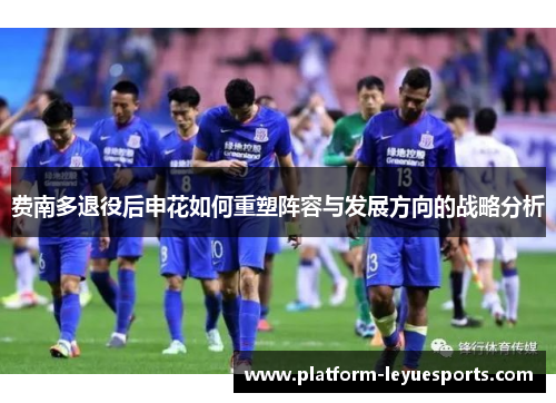 费南多退役后申花如何重塑阵容与发展方向的战略分析 费南多退役后申花如何重塑阵容与发展方向的战略分析