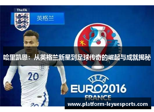 哈里凯恩:从英格兰新星到足球传奇的崛起与成就揭秘 哈里凯恩:从英格兰新星到足球传奇的崛起与成就揭秘