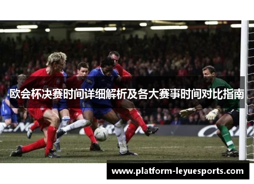 欧会杯决赛时间详细解析及各大赛事时间对比指南 欧会杯决赛时间详细解析及各大赛事时间对比指南