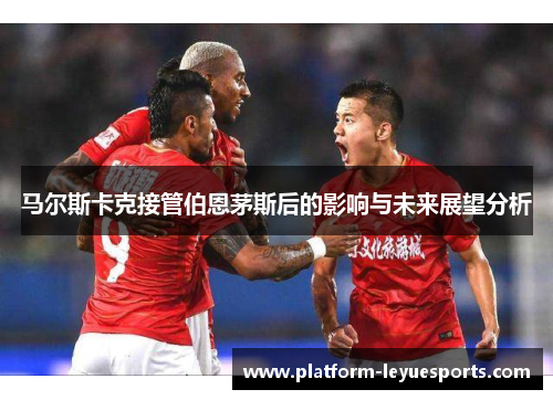 马尔斯卡克接管伯恩茅斯后的影响与未来展望分析 马尔斯卡克接管伯恩茅斯后的影响与未来展望分析