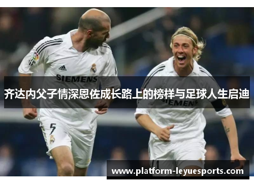 齐达内父子情深恩佐成长路上的榜样与足球人生启迪