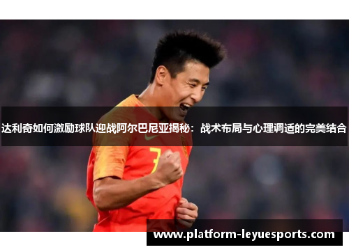 达利奇如何激励球队迎战阿尔巴尼亚揭秘：战术布局与心理调适的完美结合