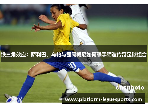 铁三角效应:萨利巴、乌帕与楚阿梅尼如何联手缔造传奇足球组合 铁三角效应:萨利巴、乌帕与楚阿梅尼如何联手缔造传奇足球组合