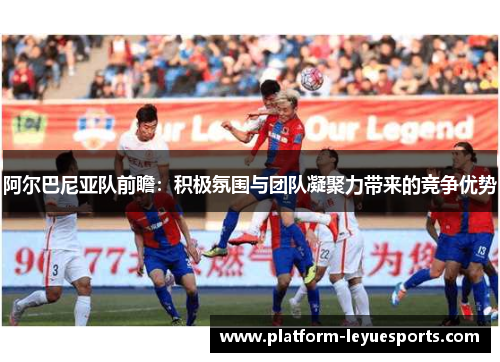 阿尔巴尼亚队前瞻:积极氛围与团队凝聚力带来的竞争优势 阿尔巴尼亚队前瞻:积极氛围与团队凝聚力带来的竞争优势