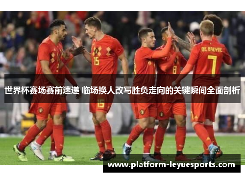 世界杯赛场赛前速递 临场换人改写胜负走向的关键瞬间全面剖析 世界杯赛场赛前速递 临场换人改写胜负走向的关键瞬间全面剖析