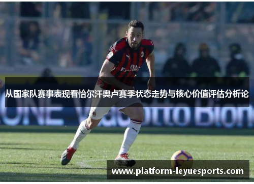 从国家队赛事表现看恰尔汗奥卢赛季状态走势与核心价值评估分析论 从国家队赛事表现看恰尔汗奥卢赛季状态走势与核心价值评估分析论