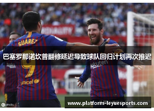 巴塞罗那诺坎普翻修延迟导致球队回归计划再次推迟 巴塞罗那诺坎普翻修延迟导致球队回归计划再次推迟