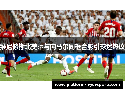 维尼修斯北美晒与内马尔同框合影引球迷热议 维尼修斯北美晒与内马尔同框合影引球迷热议