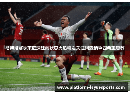 马特塔赛季末进球狂潮状态火热引发关注阿森纳争四希望复苏