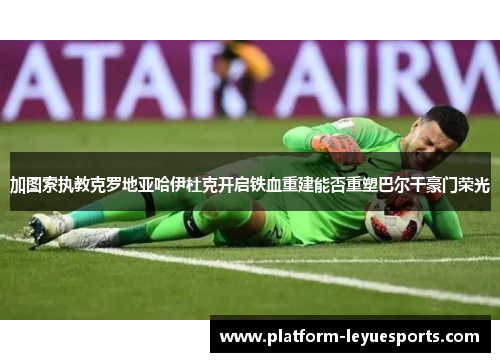 加图索执教克罗地亚哈伊杜克开启铁血重建能否重塑巴尔干豪门荣光